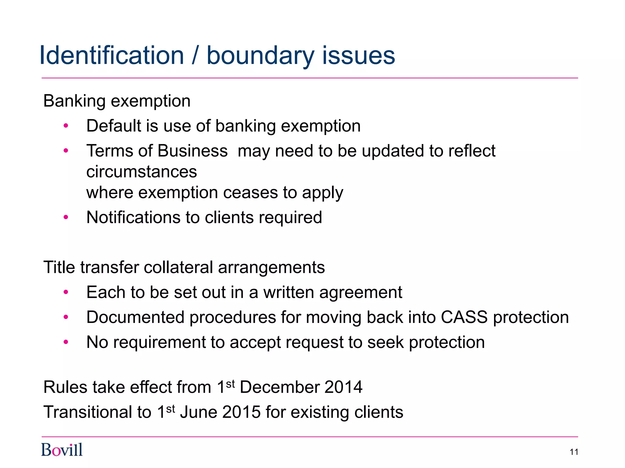 Banking exemption
• Default is use of banking exemption
• Terms of Business may need to be updated to reflect
circumstances
where exemption ceases to apply
• Notifications to clients required
Title transfer collateral arrangements
• Each to be set out in a written agreement
• Documented procedures for moving back into CASS protection
• No requirement to accept request to seek protection
Rules take effect from 1st December 2014
Transitional to 1st June 2015 for existing clients
Identification / boundary issues
11
 
