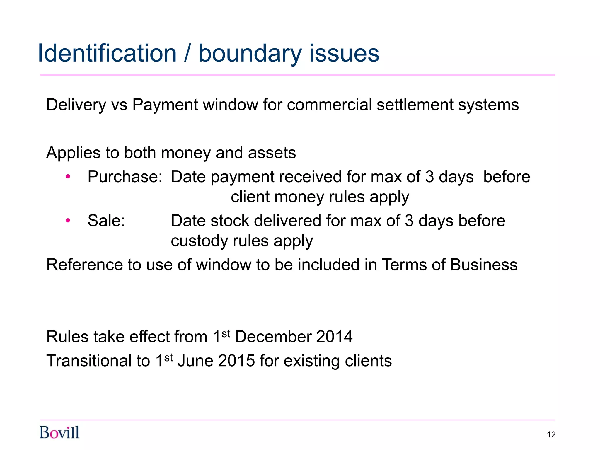 Delivery vs Payment window for commercial settlement systems
Applies to both money and assets
• Purchase: Date payment received for max of 3 days before
client money rules apply
• Sale: Date stock delivered for max of 3 days before
custody rules apply
Reference to use of window to be included in Terms of Business
Rules take effect from 1st December 2014
Transitional to 1st June 2015 for existing clients
Identification / boundary issues
12
 