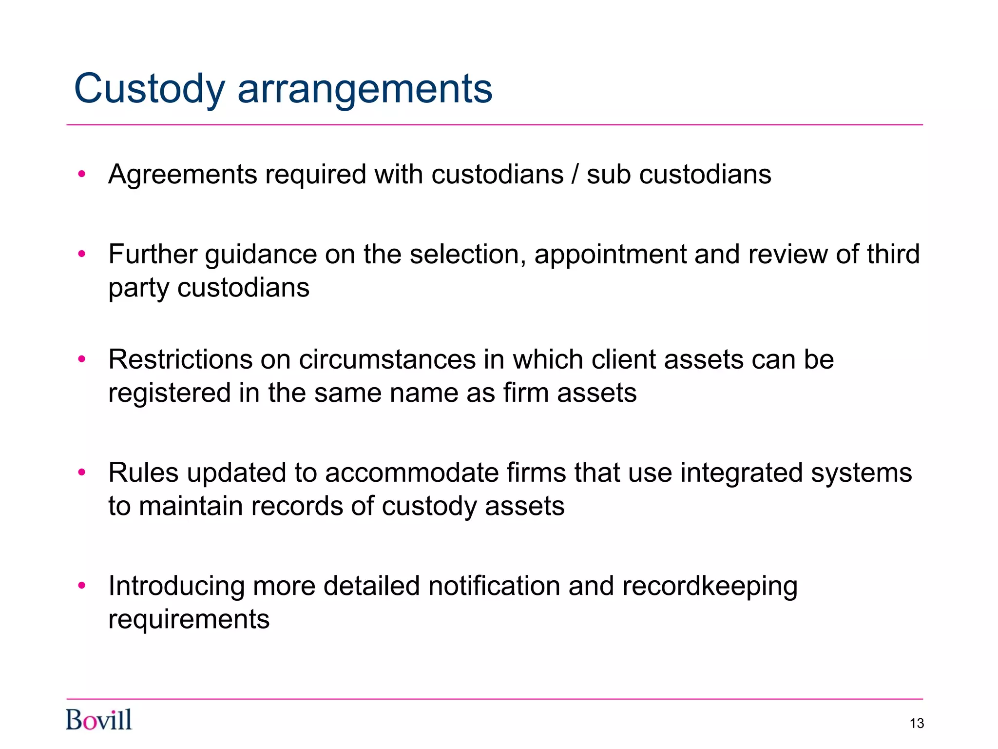 • Agreements required with custodians / sub custodians
• Further guidance on the selection, appointment and review of third
party custodians
• Restrictions on circumstances in which client assets can be
registered in the same name as firm assets
• Rules updated to accommodate firms that use integrated systems
to maintain records of custody assets
• Introducing more detailed notification and recordkeeping
requirements
Custody arrangements
13
 