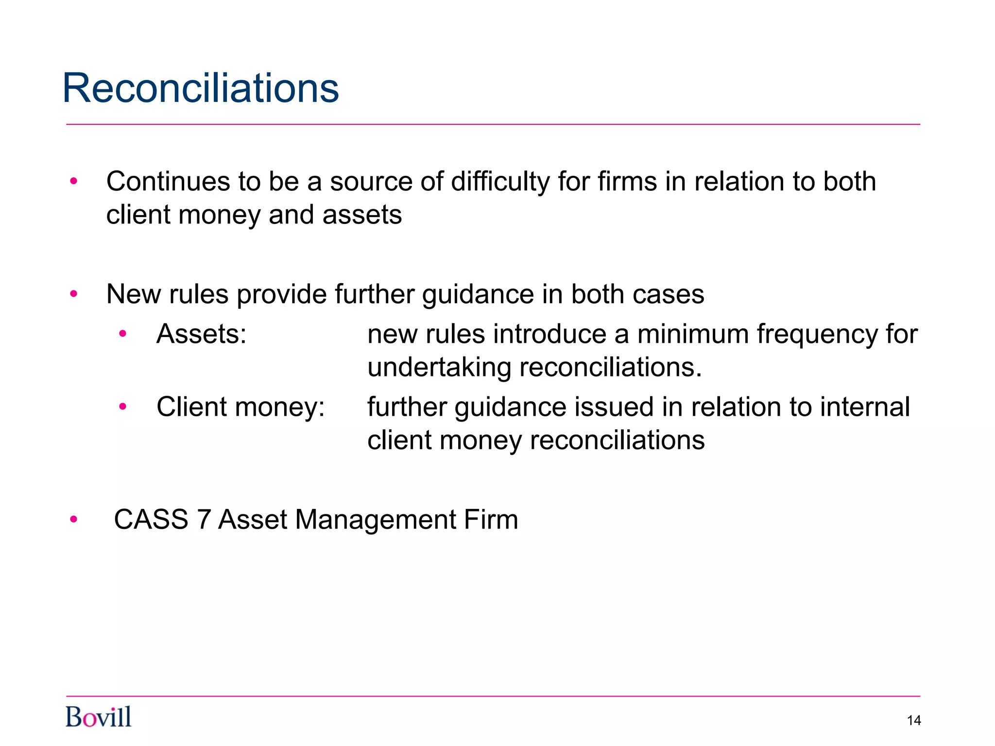 • Continues to be a source of difficulty for firms in relation to both
client money and assets
• New rules provide further guidance in both cases
• Assets: new rules introduce a minimum frequency for
undertaking reconciliations.
• Client money: further guidance issued in relation to internal
client money reconciliations
• CASS 7 Asset Management Firm
Reconciliations
14
 