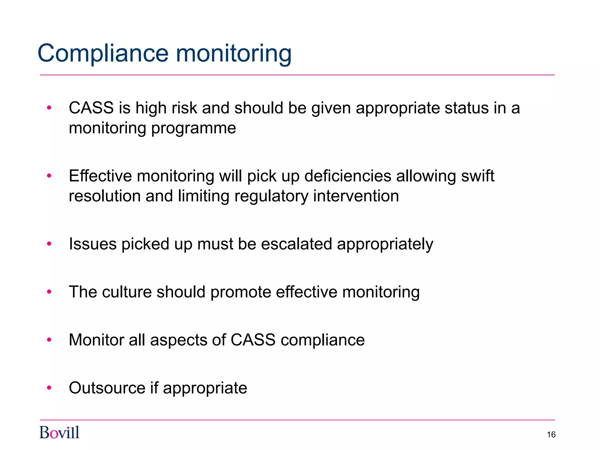 • CASS is high risk and should be given appropriate status in a
monitoring programme
• Effective monitoring will pick up deficiencies allowing swift
resolution and limiting regulatory intervention
• Issues picked up must be escalated appropriately
• The culture should promote effective monitoring
• Monitor all aspects of CASS compliance
• Outsource if appropriate
Compliance monitoring
16
 