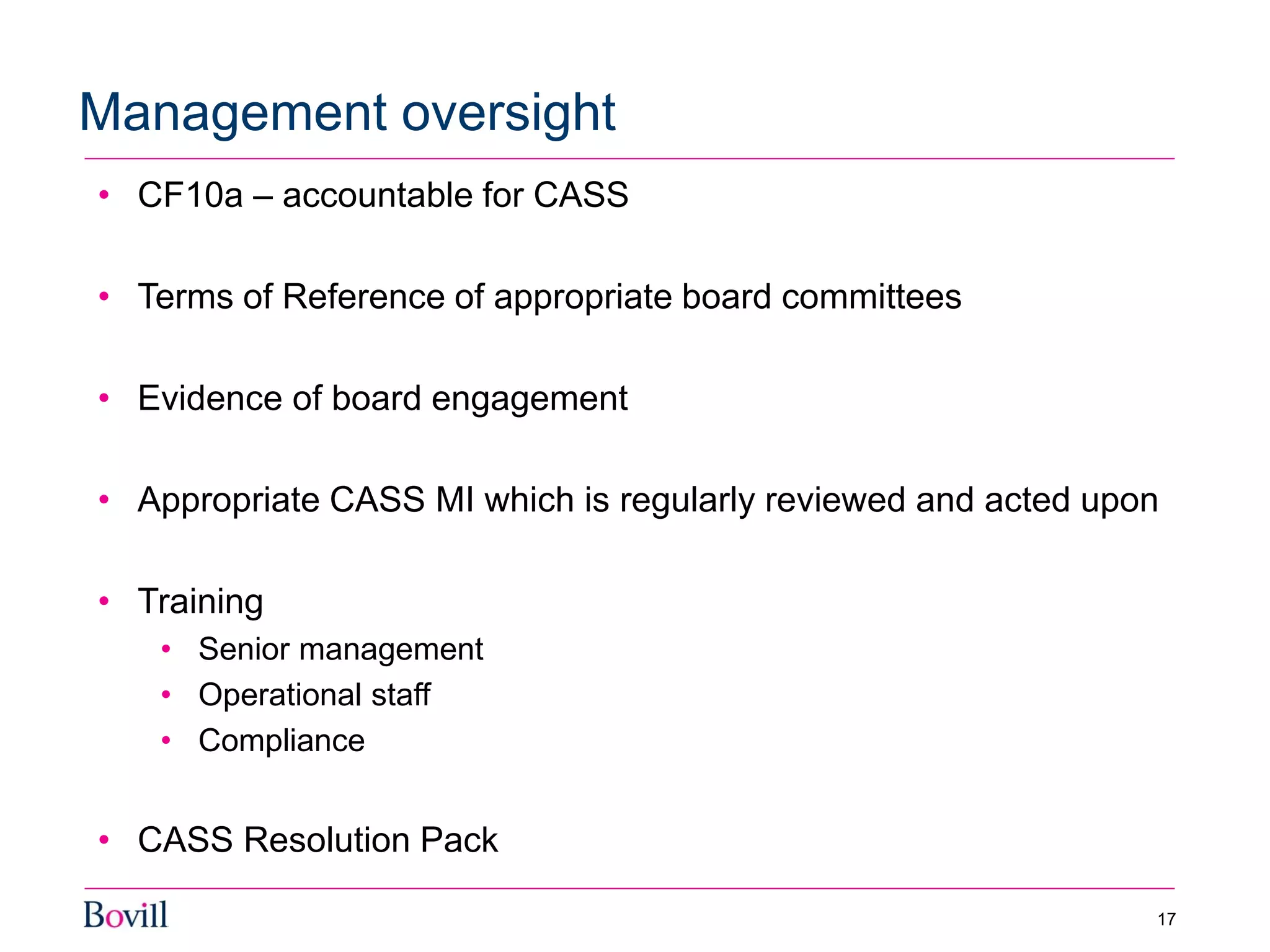 • CF10a – accountable for CASS
• Terms of Reference of appropriate board committees
• Evidence of board engagement
• Appropriate CASS MI which is regularly reviewed and acted upon
• Training
• Senior management
• Operational staff
• Compliance
• CASS Resolution Pack
Management oversight
17
 