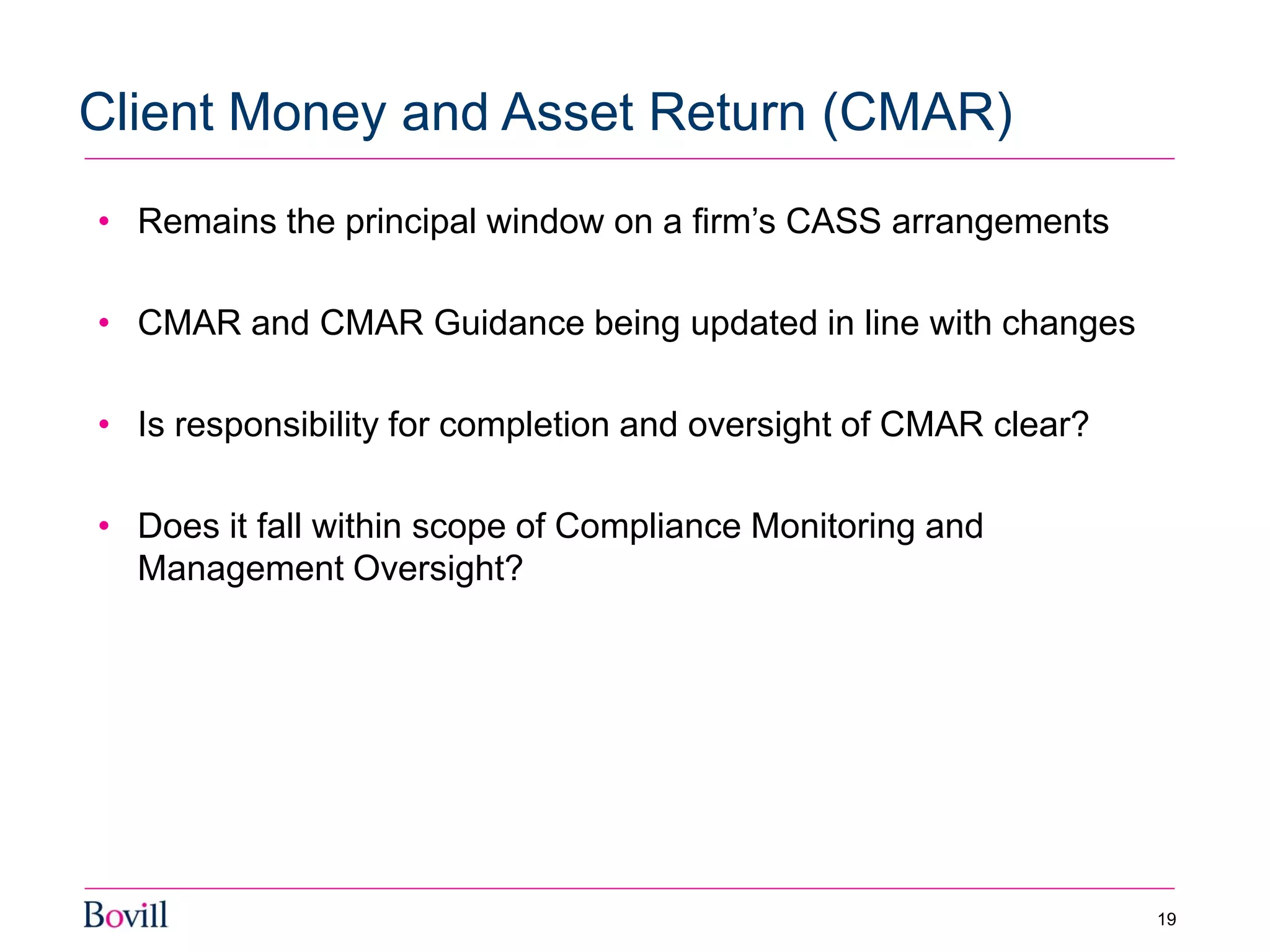• Remains the principal window on a firm’s CASS arrangements
• CMAR and CMAR Guidance being updated in line with changes
• Is responsibility for completion and oversight of CMAR clear?
• Does it fall within scope of Compliance Monitoring and
Management Oversight?
Client Money and Asset Return (CMAR)
19
 