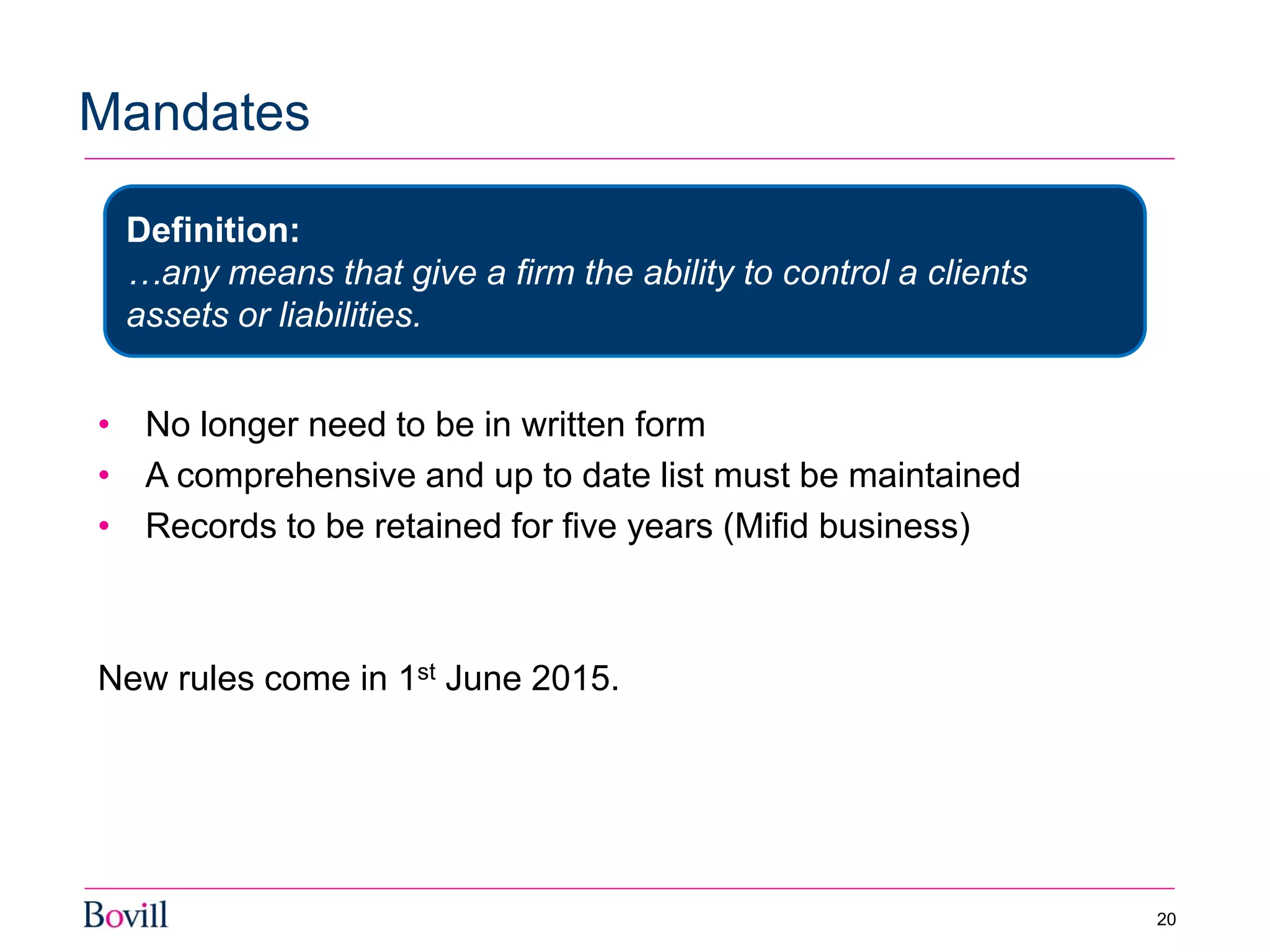 • No longer need to be in written form
• A comprehensive and up to date list must be maintained
• Records to be retained for five years (Mifid business)
New rules come in 1st June 2015.
Mandates
20
Definition:
…any means that give a firm the ability to control a clients
assets or liabilities.
 