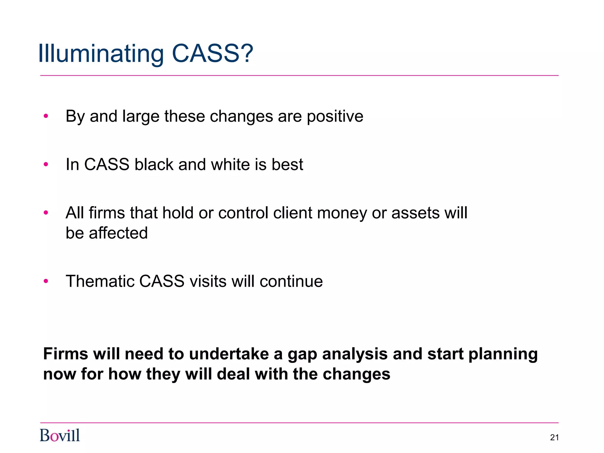 21
Illuminating CASS?
• By and large these changes are positive
• In CASS black and white is best
• All firms that hold or control client money or assets will
be affected
• Thematic CASS visits will continue
Firms will need to undertake a gap analysis and start planning
now for how they will deal with the changes
 