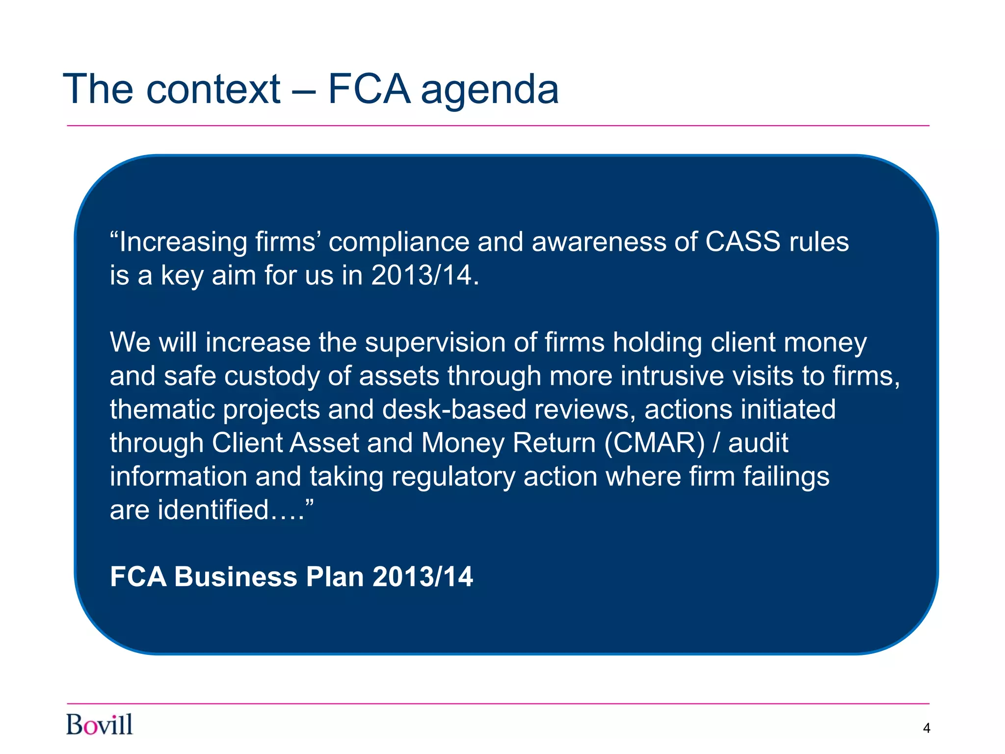 The context – FCA agenda
4
“Increasing firms’ compliance and awareness of CASS rules
is a key aim for us in 2013/14.
We will increase the supervision of firms holding client money
and safe custody of assets through more intrusive visits to firms,
thematic projects and desk-based reviews, actions initiated
through Client Asset and Money Return (CMAR) / audit
information and taking regulatory action where firm failings
are identified….”
FCA Business Plan 2013/14
 