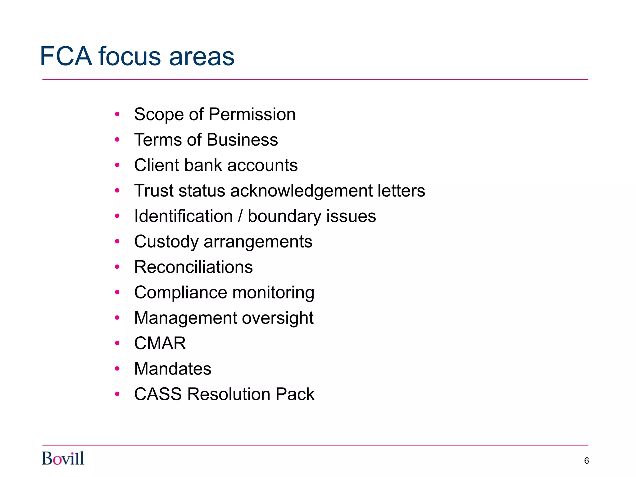 • Scope of Permission
• Terms of Business
• Client bank accounts
• Trust status acknowledgement letters
• Identification / boundary issues
• Custody arrangements
• Reconciliations
• Compliance monitoring
• Management oversight
• CMAR
• Mandates
• CASS Resolution Pack
FCA focus areas
6
 