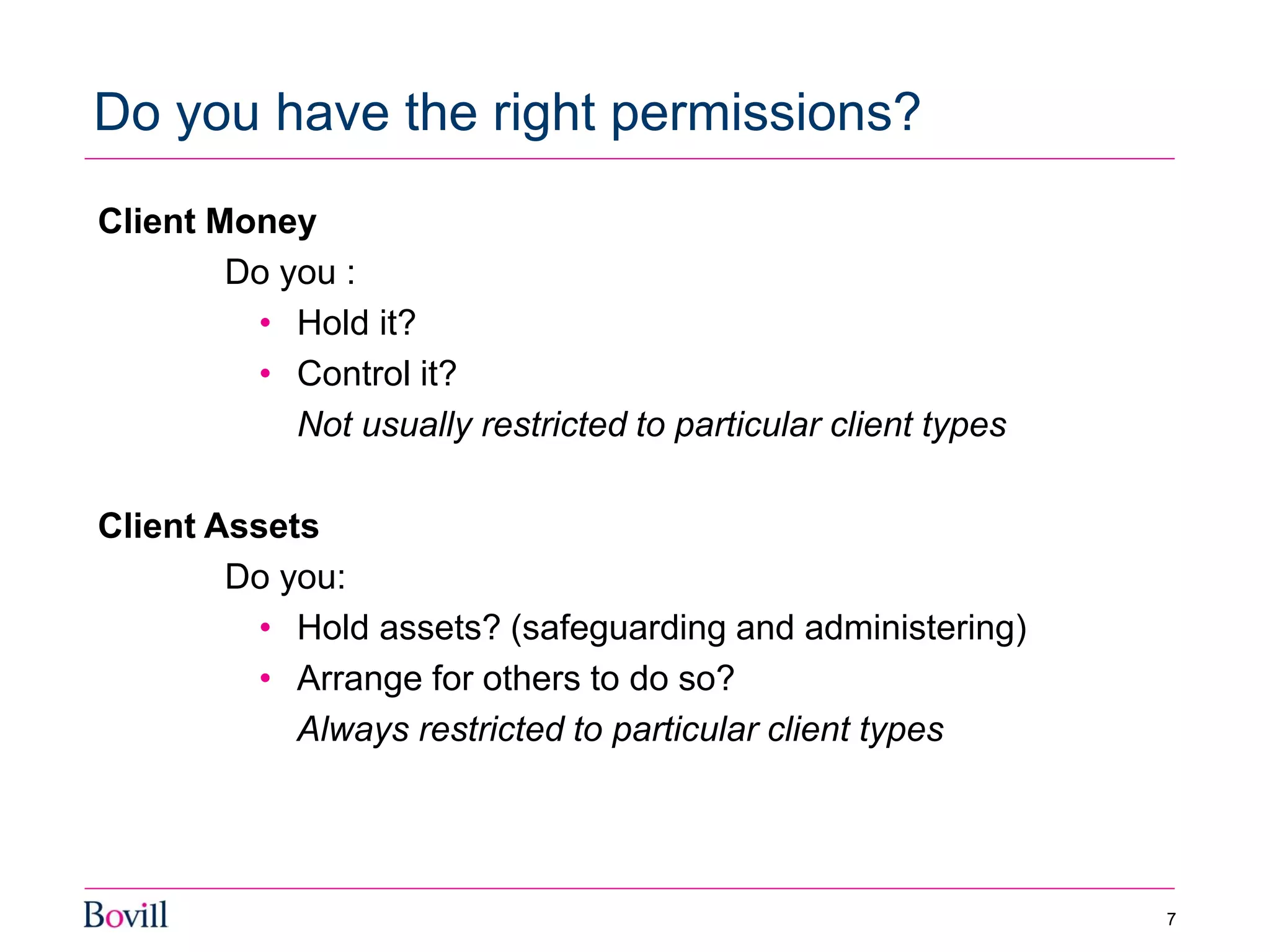 Client Money
Do you :
• Hold it?
• Control it?
Not usually restricted to particular client types
Client Assets
Do you:
• Hold assets? (safeguarding and administering)
• Arrange for others to do so?
Always restricted to particular client types
Do you have the right permissions?
7
 