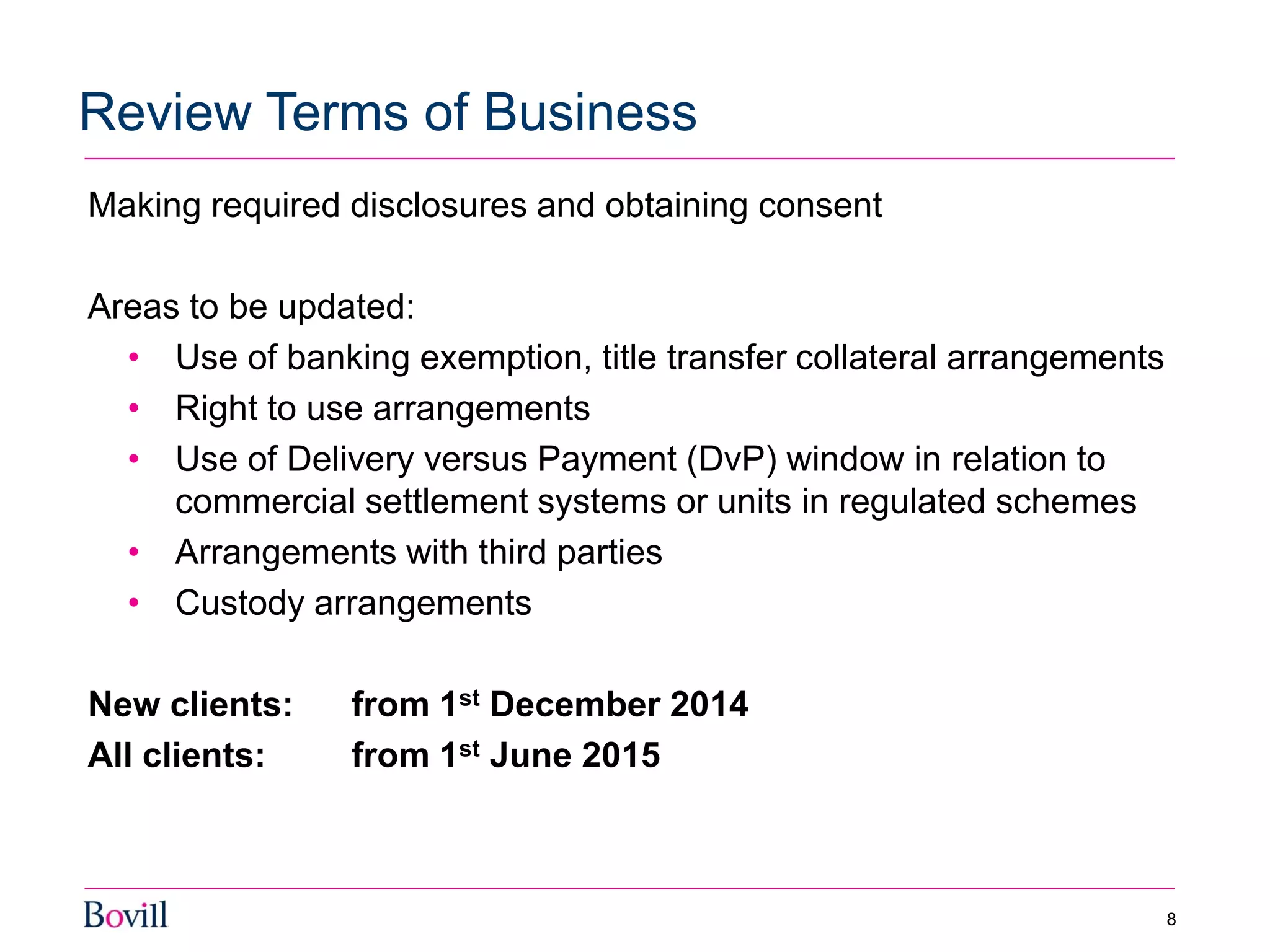 Making required disclosures and obtaining consent
Areas to be updated:
• Use of banking exemption, title transfer collateral arrangements
• Right to use arrangements
• Use of Delivery versus Payment (DvP) window in relation to
commercial settlement systems or units in regulated schemes
• Arrangements with third parties
• Custody arrangements
New clients: from 1st December 2014
All clients: from 1st June 2015
Review Terms of Business
8
 