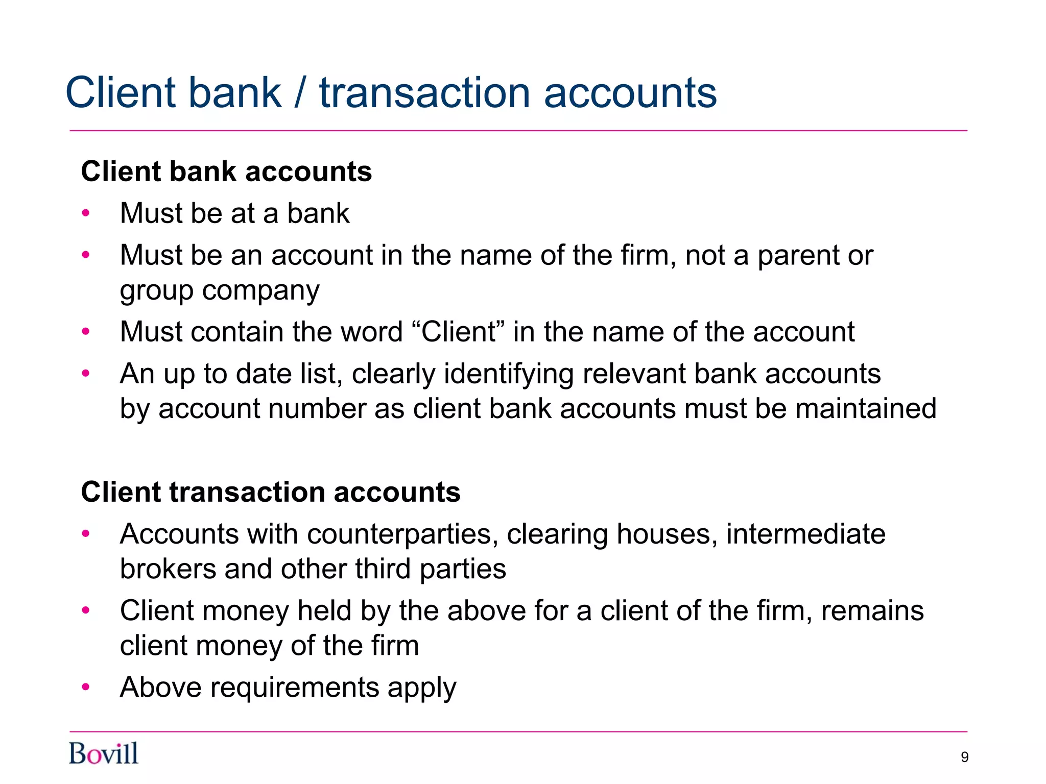 Client bank accounts
• Must be at a bank
• Must be an account in the name of the firm, not a parent or
group company
• Must contain the word “Client” in the name of the account
• An up to date list, clearly identifying relevant bank accounts
by account number as client bank accounts must be maintained
Client transaction accounts
• Accounts with counterparties, clearing houses, intermediate
brokers and other third parties
• Client money held by the above for a client of the firm, remains
client money of the firm
• Above requirements apply
Client bank / transaction accounts
9
 
