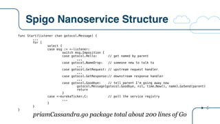 Spigo Nanoservice Structure
func Start(listener chan gotocol.Message) {
...
for {
select {
case msg := <-listener:
switch msg.Imposition {
case gotocol.Hello: // get named by parent
...
case gotocol.NameDrop: // someone new to talk to
...
case gotocol.GetRequest: // upstream request handler
...
case gotocol.GetResponse:// downstream response handler
...
case gotocol.Goodbye: // tell parent I’m going away now
gotocol.Message{gotocol.Goodbye, nil, time.Now(), name}.GoSend(parent)
return
}
case <-eurekaTicker.C: // poll the service registry
...
}
}
}
priamCassandra.go package total about 200 lines of Go
 