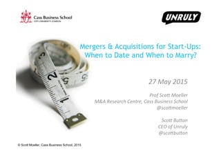© Scott Moeller, Cass Business School, 2015
Mergers & Acquisitions for Start-Ups:
When to Date and When to Marry?
	
  
27	
  May	
  2015	
  
	
  
Prof	
  Sco0	
  Moeller	
  	
  
M&A	
  Research	
  Centre,	
  Cass	
  Business	
  School	
  
@sco0moeller	
  	
  
	
  
Sco0	
  Bu0on	
  
CEO	
  of	
  Unruly	
  
@sco0bu0on	
  
	
  
 