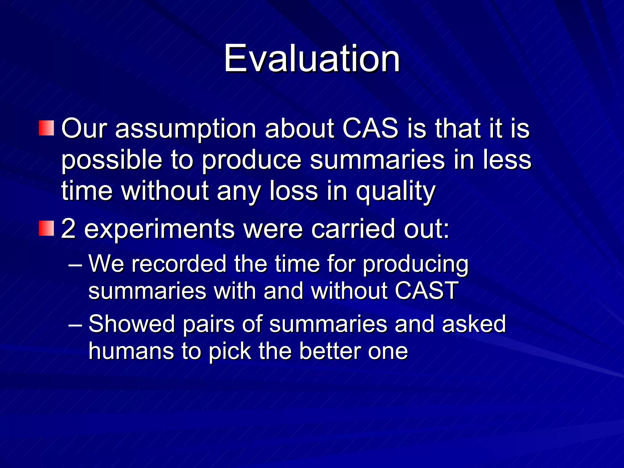 Evaluation Our assumption about CAS is that it is possible to produce summaries in less time without any loss in quality 2 experiments were carried out: We recorded the time for producing summaries with and without CAST Showed pairs of summaries and asked humans to pick the better one 