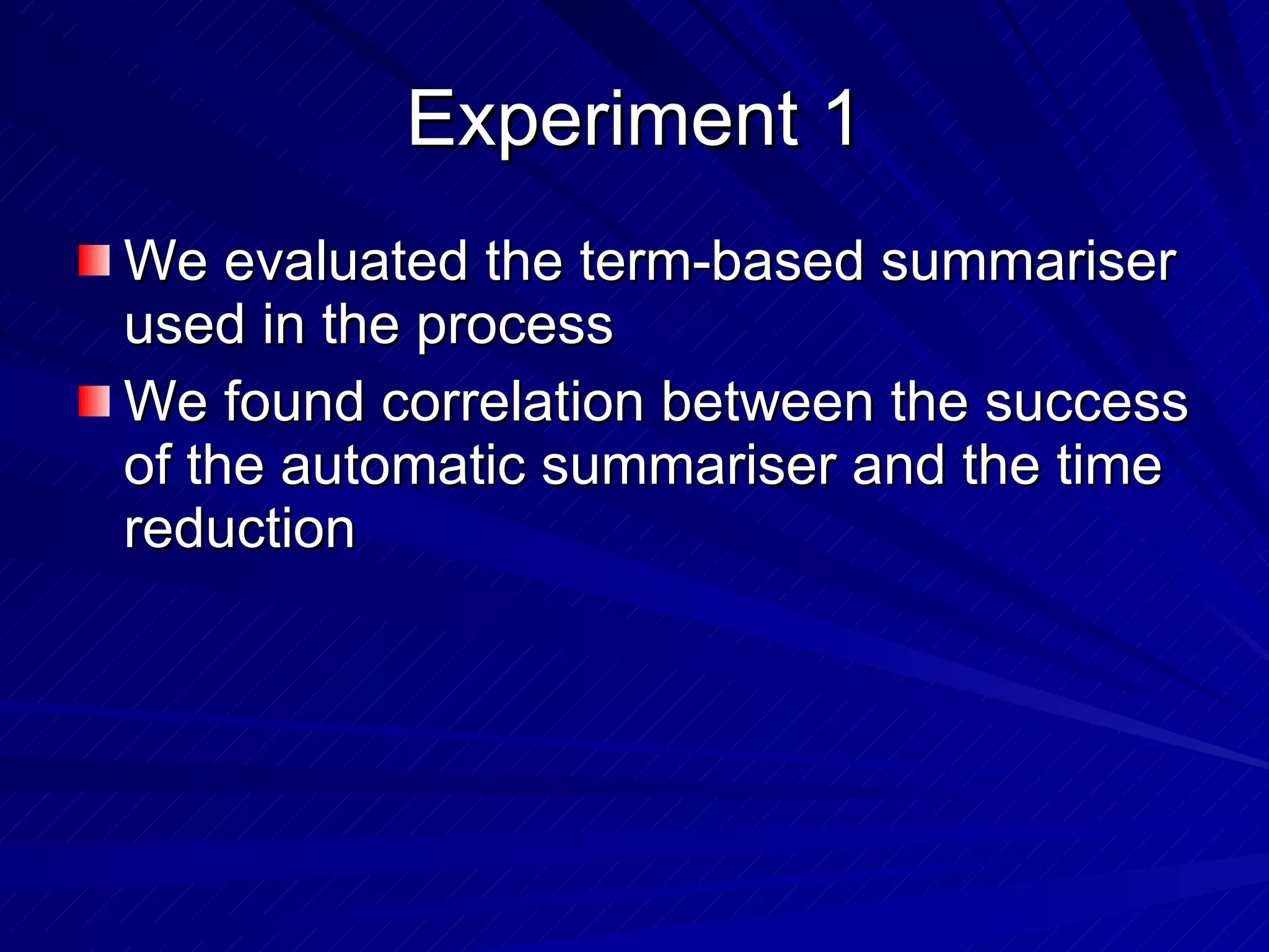 Experiment 1 We evaluated the term-based summariser used in the process We found correlation between the success of the automatic summariser and the time reduction 