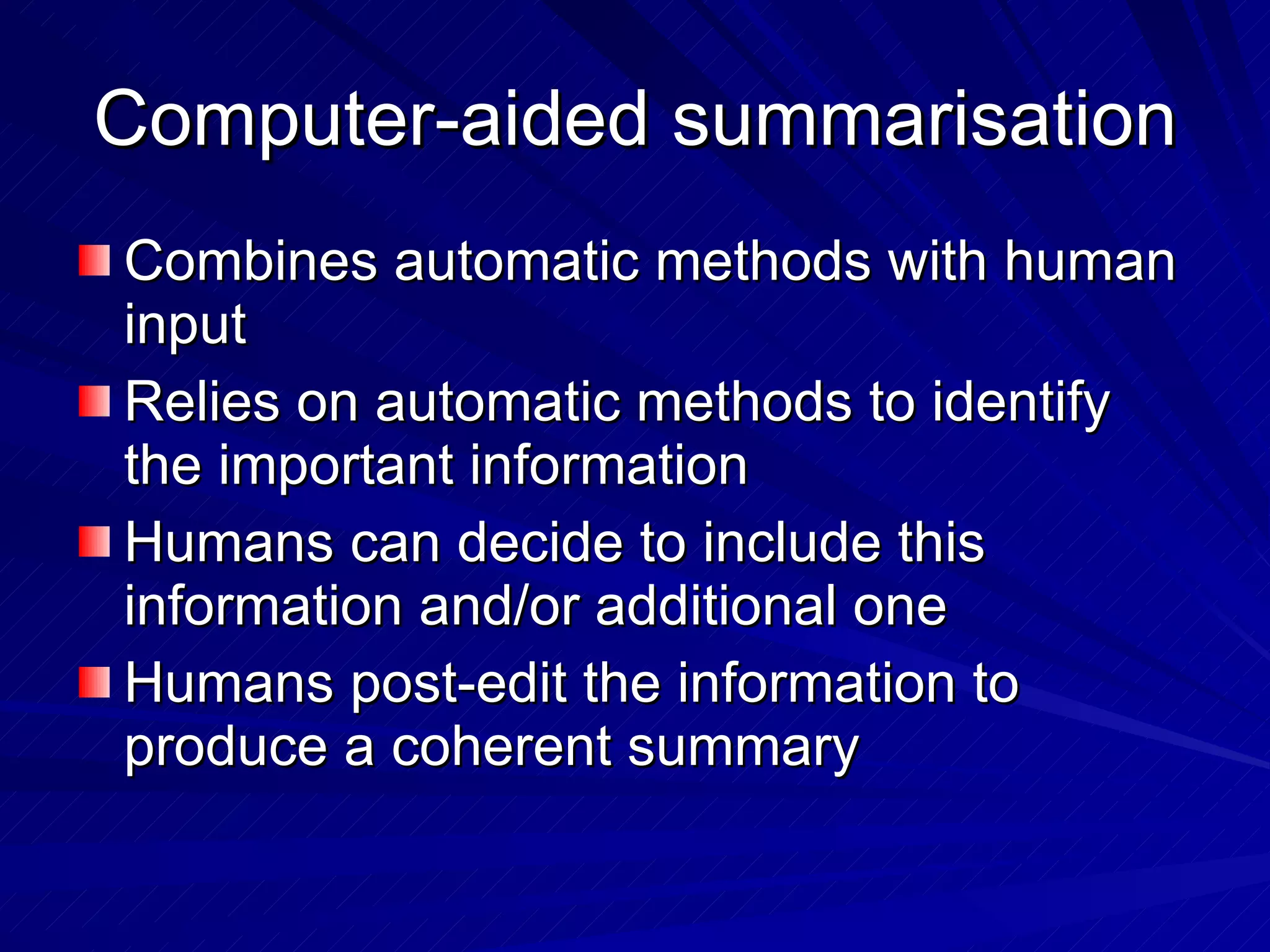 Computer-aided summarisation Combines automatic methods with human input Relies on automatic methods to identify the important information Humans can decide to include this information and/or additional one Humans post-edit the information to produce a coherent summary 