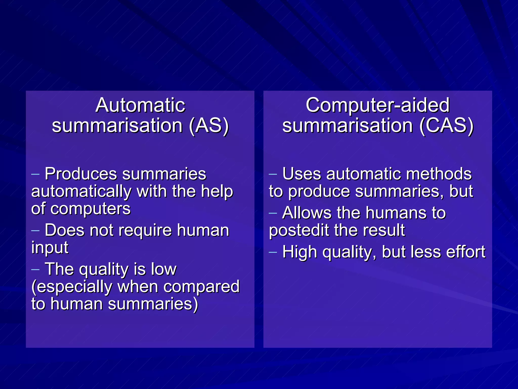 Automatic summarisation (AS) Produces summaries automatically with the help of computers Does not require human input The quality is low (especially when compared to human summaries) Computer-aided summarisation (CAS) Uses automatic methods to produce summaries, but Allows the humans to postedit the result High quality, but less effort 
