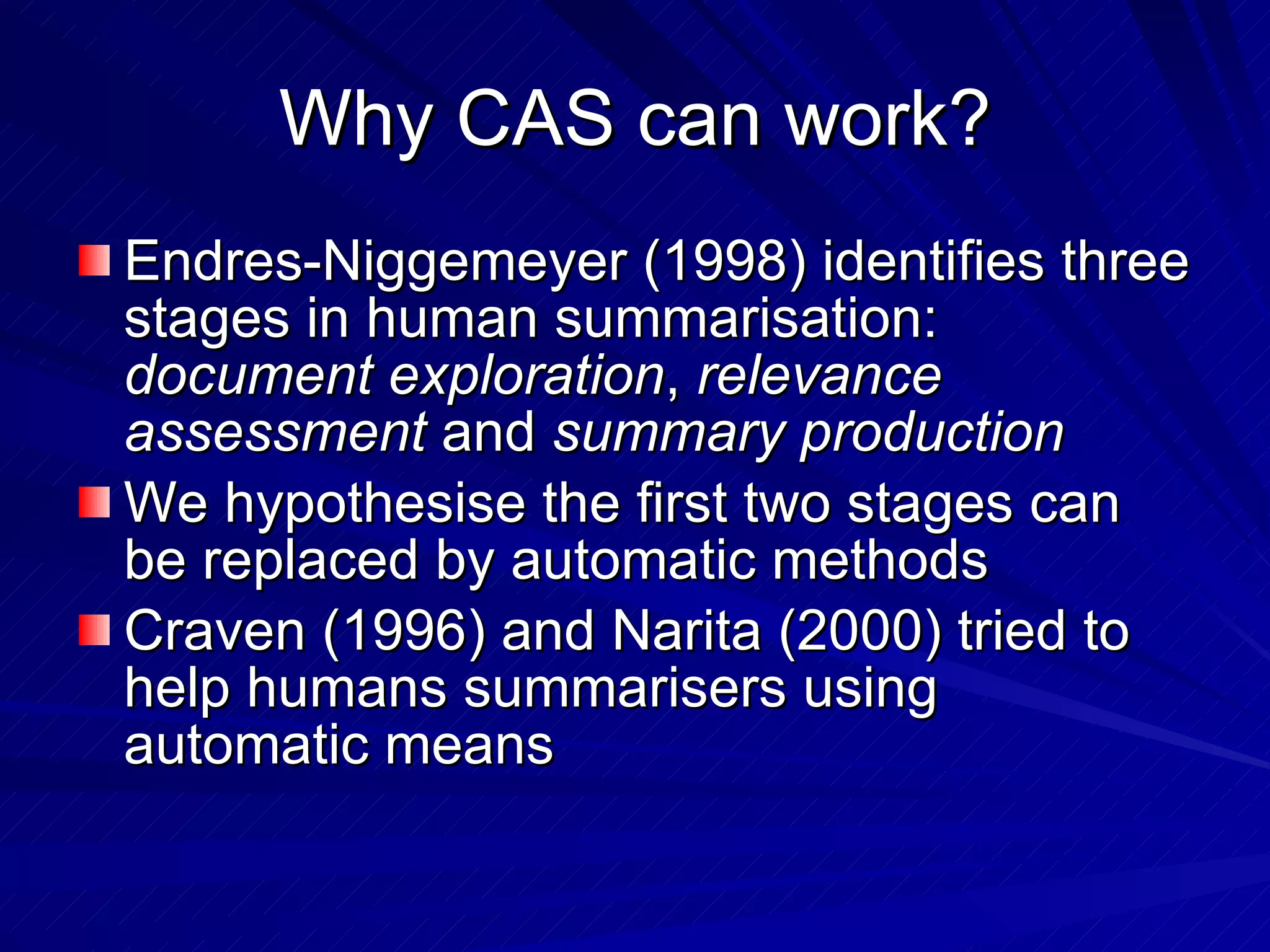 Why CAS can work? Endres-Niggemeyer (1998) identifies three stages in human summarisation:  document exploration ,  relevance assessment  and  summary production We hypothesise the first two stages can be replaced by automatic methods Craven (1996) and Narita (2000) tried to help humans summarisers using automatic means 