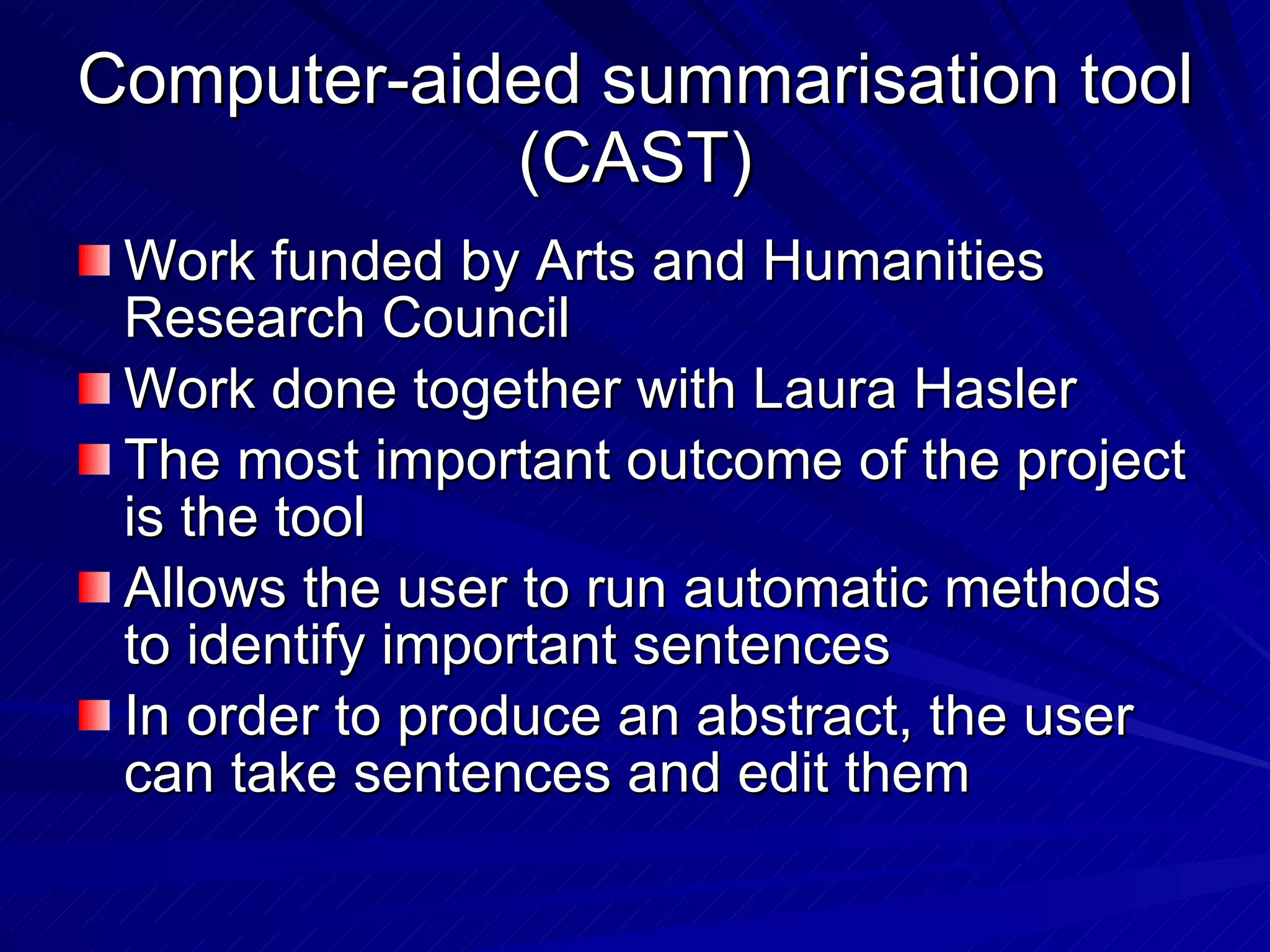 Computer-aided summarisation tool (CAST) Work funded by Arts and Humanities Research Council Work done together with Laura Hasler The most important outcome of the project is the tool Allows the user to run automatic methods to identify important sentences In order to produce an abstract, the user can take sentences and edit them 
