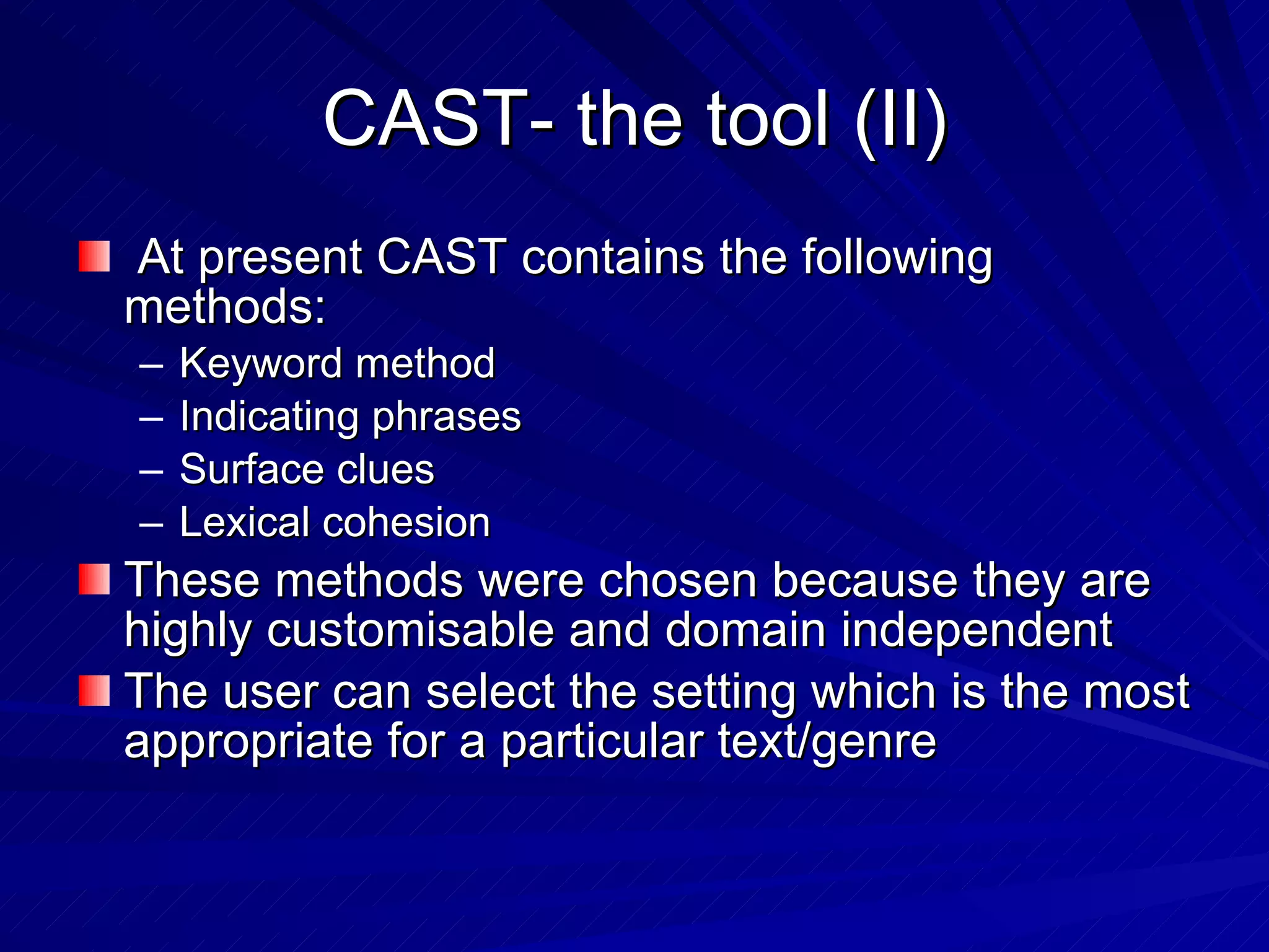 CAST- the tool (II) At present CAST contains the following methods: Keyword method Indicating phrases Surface clues Lexical cohesion These methods were chosen because they are highly customisable and domain independent The user can select the setting which is the most appropriate for a particular text/genre 