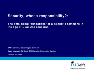 Vermelding onderdeel organisatie
October 22, 2012
1
CAST seminar, Copenhagen, Denmark
David Koepsell, TU Delft, TPM Faculty, Philosophy Section
Security, whose responsibility?:
The ontological foundations for a scientific commons in
the age of Dual-Use concerns.
 