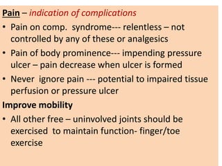 Pain – indication of complications
• Pain on comp. syndrome--- relentless – not
controlled by any of these or analgesics
• Pain of body prominence--- impending pressure
ulcer – pain decrease when ulcer is formed
• Never ignore pain --- potential to impaired tissue
perfusion or pressure ulcer
Improve mobility
• All other free – uninvolved joints should be
exercised to maintain function- finger/toe
exercise
 
