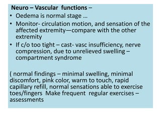 Neuro – Vascular functions –
• Oedema is normal stage …
• Monitor- circulation motion, and sensation of the
affected extremity—compare with the other
extremity
• If c/o too tight – cast- vasc insufficiency, nerve
compression, due to unrelieved swelling –
compartment syndrome
( normal findings – minimal swelling, minimal
discomfort, pink color, warm to touch, rapid
capillary refill, normal sensations able to exercise
toes/fingers Make frequent regular exercises –
assessments
 