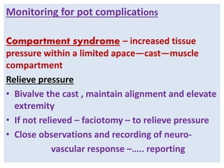 Monitoring for pot complications
Compartment syndrome – increased tissue
pressure within a limited apace—cast—muscle
compartment
Relieve pressure
• Bivalve the cast , maintain alignment and elevate
extremity
• If not relieved – faciotomy – to relieve pressure
• Close observations and recording of neuro-
vascular response –….. reporting
 