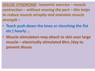 DISUSE SYNDROME- isometric exercise – muscle
contraction – without moving the part – this helps
to reduce muscle atrophy and maintain muscle
strength –
• Teach push down the knee or clenching the fist
etc ( hourly …
• Muscle stimulators may attach to skin over large
muscle – electrically stimulated 8hrs /day to
prevent disuse
 