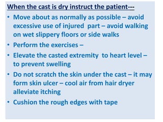When the cast is dry instruct the patient---
• Move about as normally as possible – avoid
excessive use of injured part – avoid walking
on wet slippery floors or side walks
• Perform the exercises –
• Elevate the casted extremity to heart level –
to prevent swelling
• Do not scratch the skin under the cast – it may
form skin ulcer – cool air from hair dryer
alleviate itching
• Cushion the rough edges with tape
 