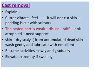 Cast removal
• Explain---
• Cutter vibrate feel --- -- it will not cut skin---
padding is cut with scissors
• The casted part is weak—disuse—stiff …look
atrophied – need support
• skin – dry scaly ( from accumulated dead skin –
wash gently and lubricate with emollient
• Resume activities slowly and gradually
• Elevate extremity if swelling
 