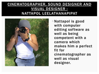 ¡ Nattapol is good
with computer
editing software as
well as being
competent with a
camera which
makes him a perfect
fit for
cinematographer as
well as visual
designer.
CINEMATOGRAPHER, SOUND DESIGNER AND
VISUAL DESIGNER :
NATTAPOL LEELATHANAPIPAT
 
