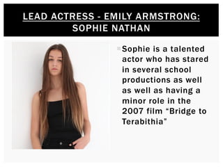 ¡ Sophie is a talented
actor who has stared
in several school
productions as well
as well as having a
minor role in the
2007 film “Bridge to
Terabithia”
LEAD ACTRESS - EMILY ARMSTRONG:
SOPHIE NATHAN
 