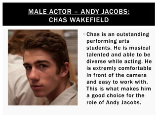¡ Chas is an outstanding
performing arts
students. He is musical
talented and able to be
diverse while acting. He
is extremly comfortable
in front of the camera
and easy to work with.
This is what makes him
a good choice for the
role of Andy Jacobs.
MALE ACTOR – ANDY JACOBS:
CHAS WAKEFIELD
 