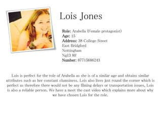 Lois Jones
Role: Arabella (Female protagonist)
Age: 15
Address: 38 College Street
East Bridgford
Nottingham
Ng13 8lf
Number: 07715686243

Lois is perfect for the role of Arabella as she is of a similar age and obtains similar
attributes such as her constant clumsiness. Lois also lives just round the corner which is
perfect as therefore there would not be any filming delays or transportation issues, Lois
is also a reliable person. We have a meet the cast video which explains more about why
we have chosen Lois for the role.

 