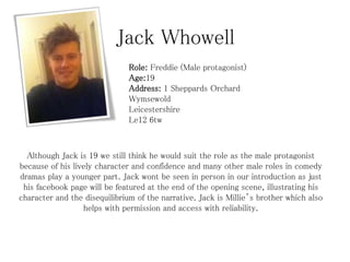 Jack Whowell
Role: Freddie (Male protagonist)
Age:19
Address: 1 Sheppards Orchard
Wymsewold
Leicestershire
Le12 6tw

Although Jack is 19 we still think he would suit the role as the male protagonist
because of his lively character and confidence and many other male roles in comedy
dramas play a younger part. Jack wont be seen in person in our introduction as just
his facebook page will be featured at the end of the opening scene, illustrating his
character and the disequilibrium of the narrative. Jack is Millie’s brother which also
helps with permission and access with reliability.

 