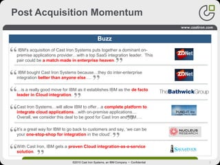 3©2010 Cast Iron Systems, an IBM Company • Confidential
Post Acquisition Momentum
Buzz
IBM's acquisition of Cast Iron Systems puts together a dominant on-
premise applications provider…with a top SaaS integration leader. This
pair could be a match made in enterprise heaven.
IBM bought Cast Iron Systems because…they do inter-enterprise
integration better than anyone else….
…is a really good move for IBM as it establishes IBM as the de facto
leader in Cloud integration.
Cast Iron Systems…will allow IBM to offer…a complete platform to
integrate cloud applications…with on-premise applications....
Overall, we consider this deal to be good for Cast Iron and IBM….
It’s a great way for IBM to go back to customers and say, ‘we can be
your one-stop-shop for integration in the cloud’.
With Cast Iron, IBM gets a proven Cloud integration-as-a-service
solution.
 