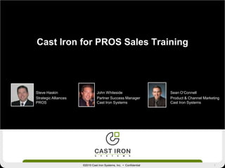 1©2010 Cast Iron Systems, Inc. • Confidential
Cast Iron for PROS Sales Training
Steve Haskin
Strategic Alliances
PROS
Sean O’Connell
Product & Channel Marketing
Cast Iron Systems
John Whiteside
Partner Success Manager
Cast Iron Systems
 