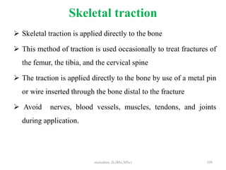 Skeletal traction
 Skeletal traction is applied directly to the bone
 This method of traction is used occasionally to treat fractures of
the femur, the tibia, and the cervical spine
 The traction is applied directly to the bone by use of a metal pin
or wire inserted through the bone distal to the fracture
 Avoid nerves, blood vessels, muscles, tendons, and joints
during application.
109
mulualem .B.(BSc,MSc)
 