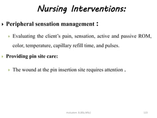 Nursing Interventions:
 Peripheral sensation management :
 Evaluating the client’s pain, sensation, active and passive ROM,
color, temperature, capillary refill time, and pulses.
 Providing pin site care:
 The wound at the pin insertion site requires attention .
123
mulualem .B.(BSc,MSc)
 