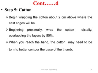 Cont……d
• Step 5: Cotton
Begin wrapping the cotton about 2 cm above where the
cast edges will be.
Beginning proximally, wrap the cotton distally,
overlapping the layers by 50%.
When you reach the hand, the cotton may need to be
torn to better contour the base of the thumb.
36
mulualem .B.(BSc,MSc)
 