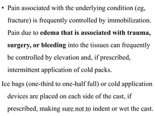 • Pain associated with the underlying condition (eg,
fracture) is frequently controlled by immobilization.
Pain due to edema that is associated with trauma,
surgery, or bleeding into the tissues can frequently
be controlled by elevation and, if prescribed,
intermittent application of cold packs.
Ice bags (one-third to one-half full) or cold application
devices are placed on each side of the cast, if
prescribed, making sure not to indent or wet the cast.
mulualem .B.(BSc,MSc) 68
 