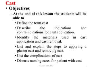 Cast
• Objectives
– At the end of this lesson the students will be
able to
• Define the term cast
• Describe the indications and
contraindications for cast application.
• Identify the materials used in cast
application and cast removal.
• List and explain the steps to applying a
plaster cast and removing cast.
• List the complications of cast
• Discuss nursing cares for patient with cast
1
mulualem .B.(BSc,MSc)
 