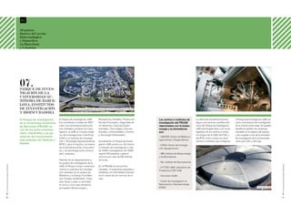 04

                                             10 puntos
                                             fuertes del sector
                                             biotecnológico
                                             y biomédico
                                             en Barcelona
                                             y Cataluña




                                             07.
                                             Parque de Inves-
                                             tigación de la
                                             Universidad Au-
                                             tónoma de Barce-
                                             lona: institutos
                                             de investigación                               Parque de Investigación de la Universidad Autónoma de Barcelona (PRUAB)

                                             y bioincubadora
                                             El Parque de Investigación      El Parque de Investigación UAB             Biomedicina, Sanidad y Producción             Los centros e institutos de         La oferta de transferencia tecno-       el Parque de Investigación UAB, así
                                             de la Universidad Autónoma      fue constituido a finales de 2007          Animal, Procesado y Seguridad de              investigación del PRUAB             lógica y de servicios científico-téc-   como a los Grupos de Investigación
                                             de Barcelona (PRUAB) es         como una herramienta básica de             los Alimentos, Ciencias Experi-               relacionados con la biotec-         nicos del Parque de Investigación       de la misma Universidad. Se pueden
                                             uno de los polos empresa-       tres entidades punteras en inves-          mentales y Tecnologías, Ciencias              nología y la biomedicina            UAB está dirigida tanto a los inves-    beneficiar también las empresas
                                             riales, industriales y de ge-
                                                                             tigación, la UAB, el Consejo Supe-         Sociales y Humanidades y Ciencia              son:                                tigadores de los centros e institu-     ubicadas en el espacio del parque
                                                                             rior de Investigaciones Científicas        y Tecnología Ambientales.                                                         tos propios de la UAB, del CSIC y       y las surgidas a raíz de la actividad
                                             neración de conocimiento                                                                                                 - CBATEG: Centro de Biotecno-
                                                                             (CSIC) y el Instituto de Investiga-                                                                                          del IRTA, como a todos los otros        de investigación de la Universidad,
                                             más potentes de Cataluña y      ción y Tecnología Agroalimentarias         Actualmente, el Parque de Investi-
                                                                                                                                                                      logía Animal y Terapia Génica
                                                                                                                                                                                                          centros e institutos que configuran     como spin-offs o start-ups.
                                             España.                         (IRTA ), para el impulso y la mejora       gación UAB cuenta con 30 centros              - CRAG: Centro de Investiga-
                                                                             de la transferencia de conocimien-         e institutos de investigación y más           ción Agrogenómica
                                                                             tos y de tecnología entre universi-        de 4.000 investigadores. En 2006
                                                                             dad y empresa.                             registró 60 patentes y generó                 - IBB: Instituto de Biotecnología
                                                                                                                        recursos por valor de 68 millones             y de Biomedicina
                                                                             Además de los departamentos y              de euros.
                                                                             los grupos de investigación de la                                                        - INc: Instituto de Neurociencias




                                                                                                                                                                                                                                                                                           El sector de la biotecnología en Barcelona
El sector de la biotecnología en Barcelona




                                                                             UAB, el Parque incluye numerosos           En el PRUAB se encuentran
                                                                                                                                                                      - LP CSIC-UAB: Laboratorio de
                                                                             centros e institutos de investiga-         ubicadas 14 empresas pequeñas y
                                                                                                                                                                      Proteómica CSIC-UAB
                                                                             ción ubicados en el campus de              medianas con actividades diversas
                                                                             Bellaterra y la Granja Torre Mari-         en el campo de las ciencias de la             - Sincrotrón ALBA
                                                                             mon (Caldes de Montbui). Todos             vida.
                                                                             ellos llevan a cabo su actividad                                                         - Centro de Investigación en
                                                                             en torno a cinco ejes temáticos                                                          Nanociencia y Nanotecnología
                                                                             principales: Biotecnología y                                                             (CIN2)                                                                                             Sincrotrón Alba




20                                                                                                                                                                                                                                                                                         21
 