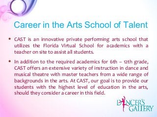  CAST is an innovative private performing arts school that
utilizes the Florida Virtual School for academics with a
teacher on site to assist all students.
 In addition to the required academics for 6th – 12th grade,
CAST offers an extensive variety of instruction in dance and
musical theatre with master teachers from a wide range of
backgrounds in the arts. At CAST, our goal is to provide our
students with the highest level of education in the arts,
should they consider a career in this field.
Career in the Arts School of Talent
 