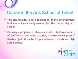  This also includes a solid foundation of the entertainment
business, not necessarily covered by other performing arts
schools.
 Our unique program will allow our students to learn a variety
of performing arts while creating a performance project/
thesis project. Our school is geared towards middle and high
school artists.
Career in the Arts School of Talent
 