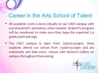  All academic work is done virtually on our CAST campus with
a professional’s assistance, when needed. Student’s progress
will be monitored to make sure they keep the expected 3.5
grade point average.
 The CAST campus is open from 7:30am-9:30pm. Most
students attend our school from 7:30am-3:00pm and are
welcomed, and take extra classes with Dancer’s Gallery on
campus throughout the evening.
Career in the Arts School of Talent
 