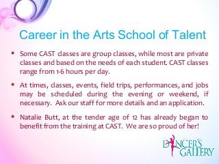  Some CAST classes are group classes, while most are private
classes and based on the needs of each student. CAST classes
range from 1-6 hours per day.
 At times, classes, events, field trips, performances, and jobs
may be scheduled during the evening or weekend, if
necessary. Ask our staff for more details and an application.
 Natalie Butt, at the tender age of 12 has already began to
benefit from the training at CAST. We are so proud of her!
Career in the Arts School of Talent
 