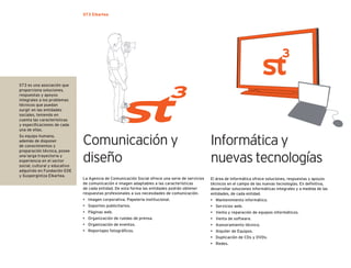 ST3 Elkartea




ST3 es una asociación que
proporciona soluciones,
respuestas y apoyos
integrales a los problemas
técnicos que puedan
surgir en las entidades
sociales, teniendo en
cuenta las características
y especiﬁcaciones de cada
una de ellas.


                               Comunicación y
Su equipo humano,
además de disponer
de conocimientos y
                                                                                                 Informática y
preparación técnica, posee
una larga trayectoria y
experiencia en el sector
social, cultural y educativo
                               diseño                                                            nuevas tecnologías
adquirido en Fundación EDE
y Suspergintza Elkartea.
                               La Agencia de Comunicación Social ofrece una serie de servicios   El área de Informática ofrece soluciones, respuestas y apoyos
                               de comunicación e imagen adaptables a las características         técnicos en el campo de las nuevas tecnologías. En deﬁnitiva,
                               de cada entidad. De esta forma las entidades podrán obtener       desarrollar soluciones informáticas integrales y a medida de las
                               respuestas profesionales a sus necesidades de comunicación.       entidades, de cada entidad.
                               • Imagen corporativa. Papelería institucional.                    • Mantenimiento informático.
                               • Soportes publicitarios.                                         • Servicios web.
                               • Páginas web.                                                    • Venta y reparación de equipos informáticos.
                               • Organización de ruedas de prensa.                               • Venta de software.
                               • Organización de eventos.                                        • Asesoramiento técnico.
                               • Reportajes fotográﬁcos.                                         • Alquiler de Equipos.
                                                                                                 • Duplicación de CDs y DVDs.
                                                                                                 • Redes.
 