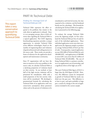 The CRASH Report - 2011/12 • Summary of Key Findings



                      PART III: Technical Debt
                      Finding 10—Average $3.61 of                       remediated at each level of severity, the time
                      Technical Debt per LOC                            required to fix a violation, and the burdened
This report
                                                                        hourly rate for a developer. This formula for
takes a very          Technical Debt represents the effort re-          calculating the Technical Debt of an applica-
conservative          quired to fix problems that remain in the         tion is presented on the following page.
approach to           code when an application is released. Since
quantifying           it is an emerging concept, there is little ref-   To evaluate the average Technical Debt
                      erence data regarding the Technical Debt in       across the Appmarq sample, we first calcu-
Technical Debt
                      a typical application. The CAST Appmarq           lated the Technical Debt per line of code for
                      benchmarking repository provides a unique         each of the individual applications. These
                      opportunity to calculate Technical Debt           individual application scores were then aver-
                      across different technologies, based on the       aged across the Appmarq sample to produce
                      number of engineering flaws and violations        an average Technical Debt of $3.61 per line
                      of good architectural and coding practices in     of code. Consequently, a typical application
                      the source code. These results can provide a      accrues $361,000 of Technical Debt for each
                      frame of reference for the application devel-     100,000 LOC, and applications of 300,000
                      opment and maintenance community.                 or more LOC carry more than $1 million of
                                                                        Technical Debt ($1,083,000). The cost of
                      Since IT organizations will not have the          fixing Technical Debt is a primary contribu-
                      time or resources to fix every problem in the     tor to an application’s cost of ownership, and
                      source code, we calculate Technical Debt as       a significant driver of the high cost of IT.
                      a declining proportion of violations based
                      on their severity. In our method, at least        This year’s Technical Debt figure of $3.61 is
                      half of the high severity violations will be      larger than the 2010 figure of $2.82. How-
                      prioritized for remediation, while only a         ever, this difference cannot be interpreted
                      small proportion of the low severity viola-       as growth of Technical Debt by nearly one
                      tions will be remediated. We developed a          third over the past year. This difference is
                      parameterized formula for calculating the         at least in part, and quite probably in large
                      Technical Debt of an application with very        part, a result of a change in the mix of appli-
                      conservative assumptions about parameter          cations included in the current sample.
                      values such as the percent of violations to be




                                                                                                                    18
 