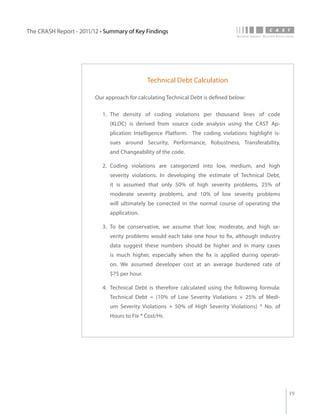 The CRASH Report - 2011/12 • Summary of Key Findings




                                               Technical Debt Calculation

                         Our approach for calculating Technical Debt is defined below:

                            1.	 The density of coding violations per thousand lines of code
                               (KLOC) is derived from source code analysis using the CAST Ap-
                               plication Intelligence Platform. The coding violations highlight is-
                               sues around Security, Performance, Robustness, Transferability,
                               and Changeability of the code.

                            2.	 Coding violations are categorized into low, medium, and high
                               severity violations. In developing the estimate of Technical Debt,
                               it is assumed that only 50% of high severity problems, 25% of
                               moderate severity problems, and 10% of low severity problems
                               will ultimately be corrected in the normal course of operating the
                               application.

                            3.	 To be conservative, we assume that low, moderate, and high se-
                               verity problems would each take one hour to fix, although industry
                               data suggest these numbers should be higher and in many cases
                               is much higher, especially when the fix is applied during operati-
                               on. We assumed developer cost at an average burdened rate of
                               $75 per hour.

                            4.	 Technical Debt is therefore calculated using the following formula:
                               Technical Debt = (10% of Low Severity Violations + 25% of Medi-
                               um Severity Violations + 50% of High Severity Violations) * No. of
                               Hours to Fix * Cost/Hr.




                                                                                                      19
 